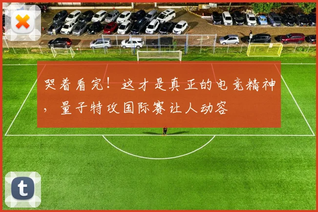 哭着看完！这才是真正的电竞精神，量子特攻国际赛让人动容