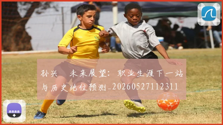 孙兴慜未来展望:职业生涯下一站与历史地位预测_20260527112311
