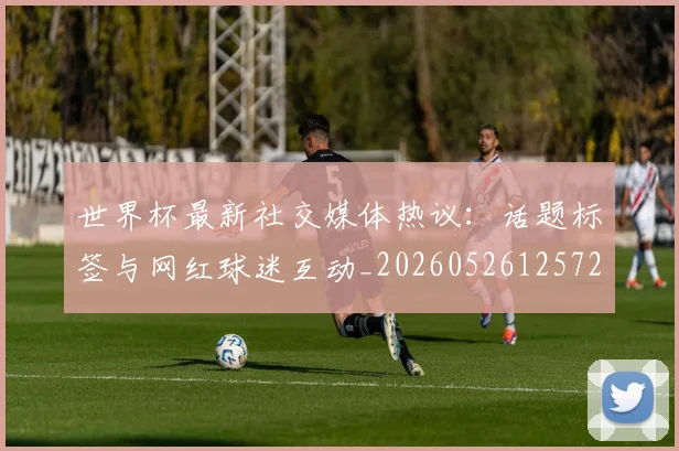 世界杯最新社交媒体热议:话题标签与网红球迷互动_20260526125723