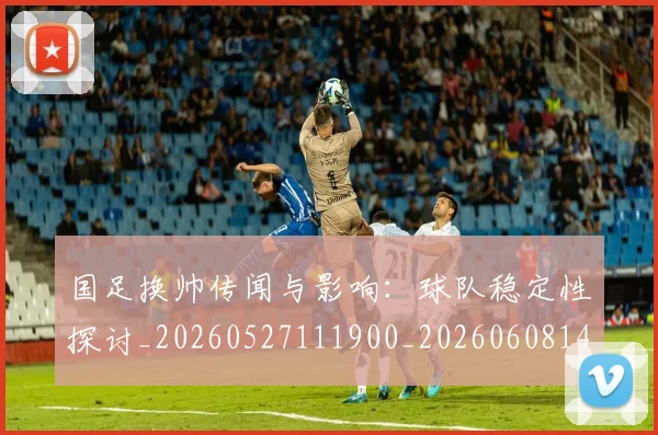 国足换帅传闻与影响:球队稳定性探讨_20260527111900_20260608142912