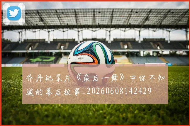 乔丹纪录片《最后一舞》中你不知道的幕后故事_20260608142429