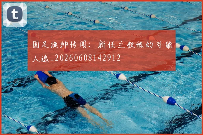 国足换帅传闻：新任主教练的可能人选_20260608142912